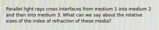 Parallel light rays cross interfaces from medium 1 into medium 2 and then into medium 3. What can we say about the relative sizes of the index of refraction of these media?