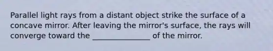 Parallel light rays from a distant object strike the surface of a concave mirror. After leaving the mirror's surface, the rays will converge toward the _______________ of the mirror.