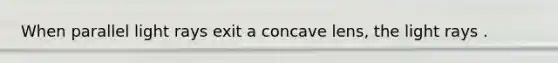 When parallel light rays exit a concave lens, the light rays .