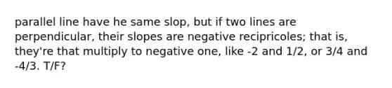 parallel line have he same slop, but if two lines are perpendicular, their slopes are negative recipricoles; that is, they're that multiply to negative one, like -2 and 1/2, or 3/4 and -4/3. T/F?