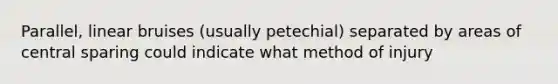 Parallel, linear bruises (usually petechial) separated by areas of central sparing could indicate what method of injury