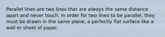 <a href='https://www.questionai.com/knowledge/kmhV0cfzq2-parallel-lines' class='anchor-knowledge'>parallel lines</a> are two lines that are always the same distance apart and never touch. In order for two lines to be parallel, they must be drawn in the same plane, a perfectly <a href='https://www.questionai.com/knowledge/kOWiejdjxQ-flat-surface' class='anchor-knowledge'>flat surface</a> like a wall or sheet of paper.