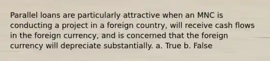 Parallel loans are particularly attractive when an MNC is conducting a project in a foreign country, will receive cash flows in the foreign currency, and is concerned that the foreign currency will depreciate substantially. a. True b. False