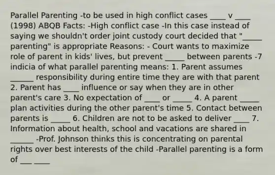 Parallel Parenting -to be used in high conflict cases ____ v ____ (1998) ABQB Facts: -High conflict case -In this case instead of saying we shouldn't order joint custody court decided that "_____ parenting" is appropriate Reasons: - Court wants to maximize role of parent in kids' lives, but prevent _____ between parents -7 indicia of what parallel parenting means: 1. Parent assumes ______ responsibility during entire time they are with that parent 2. Parent has ____ influence or say when they are in other parent's care 3. No expectation of ____ or _____ 4. A parent _____ plan activities during the other parent's time 5. Contact between parents is _____ 6. Children are not to be asked to deliver ____ 7. Information about health, school and vacations are shared in ______ -Prof. Johnson thinks this is concentrating on parental rights over best interests of the child -Parallel parenting is a form of ___ ____