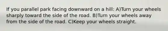If you parallel park facing downward on a hill: A)Turn your wheels sharply toward the side of the road. B)Turn your wheels away from the side of the road. C)Keep your wheels straight.