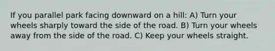 If you parallel park facing downward on a hill: A) Turn your wheels sharply toward the side of the road. B) Turn your wheels away from the side of the road. C) Keep your wheels straight.