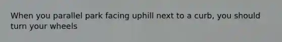 When you parallel park facing uphill next to a curb, you should turn your wheels