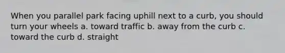 When you parallel park facing uphill next to a curb, you should turn your wheels a. toward traffic b. away from the curb c. toward the curb d. straight