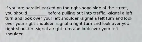 If you are parallel parked on the right-hand side of the street, you should _________ before pulling out into traffic. -signal a left turn and look over your left shoulder -signal a left turn and look over your right shoulder -signal a right turn and look over your right shoulder -signal a right turn and look over your left shoulder