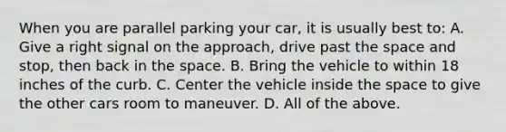 When you are parallel parking your car, it is usually best to: A. Give a right signal on the approach, drive past the space and stop, then back in the space. B. Bring the vehicle to within 18 inches of the curb. C. Center the vehicle inside the space to give the other cars room to maneuver. D. All of the above.