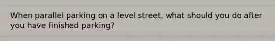 When parallel parking on a level street, what should you do after you have finished parking?