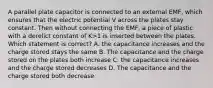 A parallel plate capacitor is connected to an external EMF, which ensures that the electric potential V across the plates stay constant. Then without connecting the EMF, a piece of plastic with a derelict constant of K>1 is inserted between the plates. Which statement is correct? A. the capacitance increases and the charge stored stays the same B. The capacitance and the charge stored on the plates both increase C. the capacitance increases and the charge stored decreases D. The capacitance and the charge stored both decrease