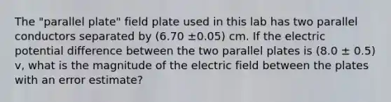 The "parallel plate" field plate used in this lab has two parallel conductors separated by (6.70 ±0.05) cm. If the electric potential difference between the two parallel plates is (8.0 ± 0.5) v, what is the magnitude of the electric field between the plates with an error estimate?