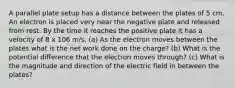 A parallel plate setup has a distance between the plates of 5 cm. An electron is placed very near the negative plate and released from rest. By the time it reaches the positive plate it has a velocity of 8 x 106 m/s. (a) As the electron moves between the plates what is the net work done on the charge? (b) What is the potential difference that the electron moves through? (c) What is the magnitude and direction of the electric field in between the plates?