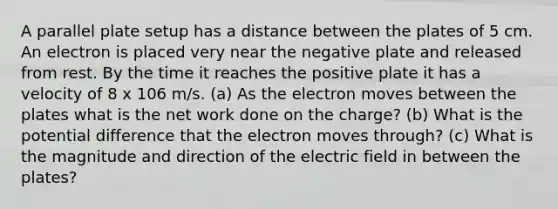 A parallel plate setup has a distance between the plates of 5 cm. An electron is placed very near the negative plate and released from rest. By the time it reaches the positive plate it has a velocity of 8 x 106 m/s. (a) As the electron moves between the plates what is the net work done on the charge? (b) What is the potential difference that the electron moves through? (c) What is the magnitude and direction of the electric field in between the plates?