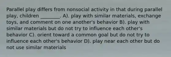 Parallel play differs from nonsocial activity in that during parallel play, children ________. A). play with similar materials, exchange toys, and comment on one another's behavior B). play with similar materials but do not try to influence each other's behavior C). orient toward a common goal but do not try to influence each other's behavior D). play near each other but do not use similar materials