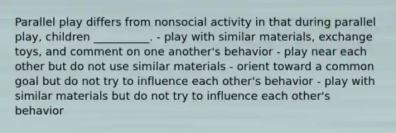 Parallel play differs from nonsocial activity in that during parallel play, children __________. - play with similar materials, exchange toys, and comment on one another's behavior - play near each other but do not use similar materials - orient toward a common goal but do not try to influence each other's behavior - play with similar materials but do not try to influence each other's behavior