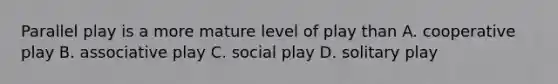 Parallel play is a more mature level of play than A. cooperative play B. associative play C. social play D. solitary play