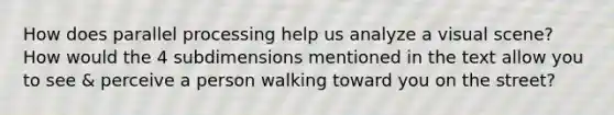 How does parallel processing help us analyze a visual scene? How would the 4 subdimensions mentioned in the text allow you to see & perceive a person walking toward you on the street?