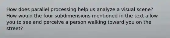 How does parallel processing help us analyze a visual scene? How would the four subdimensions mentioned in the text allow you to see and perceive a person walking toward you on the street?