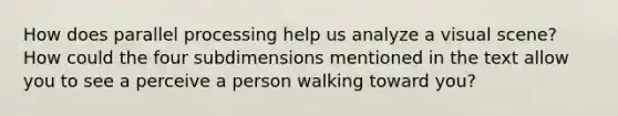 How does parallel processing help us analyze a visual scene? How could the four subdimensions mentioned in the text allow you to see a perceive a person walking toward you?