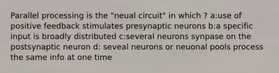 Parallel processing is the "neual circuit" in which ? a:use of positive feedback stimulates presynaptic neurons b:a specific input is broadly distributed c:several neurons synpase on the postsynaptic neuron d: seveal neurons or neuonal pools process the same info at one time