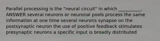 Parallel processing is the "neural circuit" in which __________. ANSWER several neurons or neuronal pools process the same information at one time several neurons synapse on the postsynaptic neuron the use of positive feedback stimulates presynaptic neurons a specific input is broadly distributed