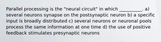 Parallel processing is the "neural circuit" in which __________. a) several neurons synapse on the postsynaptic neuron b) a specific input is broadly distributed c) several neurons or neuronal pools process the same information at one time d) the use of positive feedback stimulates presynaptic neurons