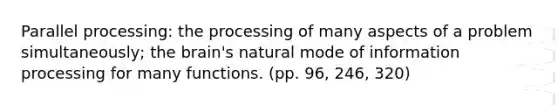 Parallel processing: the processing of many aspects of a problem simultaneously; the brain's natural mode of information processing for many functions. (pp. 96, 246, 320)