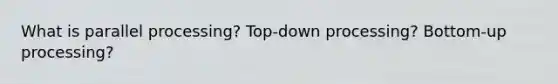 What is parallel processing? Top-down processing? Bottom-up processing?