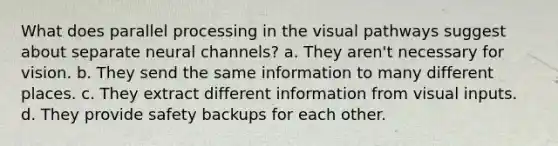 What does parallel processing in the visual pathways suggest about separate neural channels? a. They aren't necessary for vision. b. They send the same information to many different places. c. They extract different information from visual inputs. d. They provide safety backups for each other.