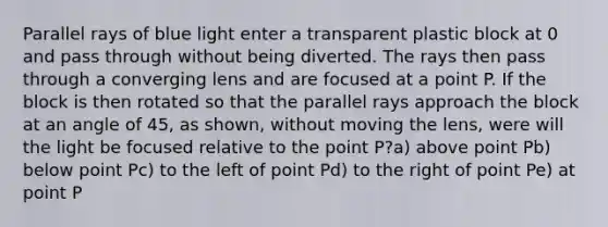 Parallel rays of blue light enter a transparent plastic block at 0 and pass through without being diverted. The rays then pass through a converging lens and are focused at a point P. If the block is then rotated so that the parallel rays approach the block at an angle of 45, as shown, without moving the lens, were will the light be focused relative to the point P?a) above point Pb) below point Pc) to the left of point Pd) to the right of point Pe) at point P