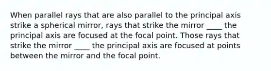 When parallel rays that are also parallel to the principal axis strike a spherical mirror, rays that strike the mirror ____ the principal axis are focused at the focal point. Those rays that strike the mirror ____ the principal axis are focused at points between the mirror and the focal point.