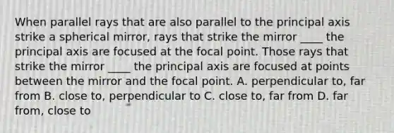 When parallel rays that are also parallel to the principal axis strike a spherical mirror, rays that strike the mirror ____ the principal axis are focused at the focal point. Those rays that strike the mirror ____ the principal axis are focused at points between the mirror and the focal point. A. perpendicular to, far from B. close to, perpendicular to C. close to, far from D. far from, close to