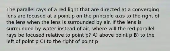 The parallel rays of a red light that are directed at a converging lens are focused at a point p on the principle axis to the right of the lens when the lens is surrounded by air. If the lens is surrounded by water instead of air, where will the red parallel rays be focused relative to point p? A) above point p B) to the left of point p C) to the right of point p