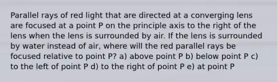 Parallel rays of red light that are directed at a converging lens are focused at a point P on the principle axis to the right of the lens when the lens is surrounded by air. If the lens is surrounded by water instead of air, where will the red parallel rays be focused relative to point P? a) above point P b) below point P c) to the left of point P d) to the right of point P e) at point P