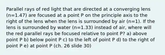 Parallel rays of red light that are directed at a converging lens (n=1.47) are focused at a point P on the principle axis to the right of the lens when the lens is surrounded by air (n=1). If the lens is surrounded by water (n=1.33) instead of air, where will the red parallel rays be focused relative to point P? a) above point P b) below point P c) to the left of point P d) to the right of point P e) at point P (ch. 26 slide 30)