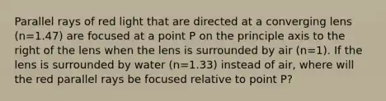 Parallel rays of red light that are directed at a converging lens (n=1.47) are focused at a point P on the principle axis to the right of the lens when the lens is surrounded by air (n=1). If the lens is surrounded by water (n=1.33) instead of air, where will the red parallel rays be focused relative to point P?