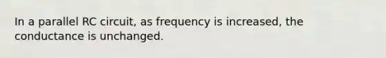 In a parallel RC circuit, as frequency is increased, the conductance is unchanged.