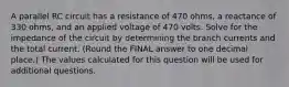 A parallel RC circuit has a resistance of 470 ohms, a reactance of 330 ohms, and an applied voltage of 470 volts. Solve for the impedance of the circuit by determining the branch currents and the total current. (Round the FINAL answer to one decimal place.) The values calculated for this question will be used for additional questions.