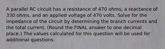 A parallel RC circuit has a resistance of 470 ohms, a reactance of 330 ohms, and an applied voltage of 470 volts. Solve for the impedance of the circuit by determining the branch currents and the total current. (Round the FINAL answer to one decimal place.) The values calculated for this question will be used for additional questions.