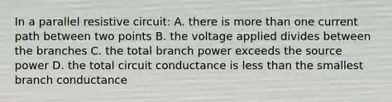 In a parallel resistive circuit: A. there is <a href='https://www.questionai.com/knowledge/keWHlEPx42-more-than' class='anchor-knowledge'>more than</a> one current path between two points B. the voltage applied divides between the branches C. the total branch power exceeds the source power D. the total circuit conductance is <a href='https://www.questionai.com/knowledge/k7BtlYpAMX-less-than' class='anchor-knowledge'>less than</a> the smallest branch conductance