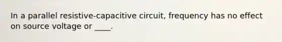 In a parallel resistive-capacitive circuit, frequency has no effect on source voltage or ____.