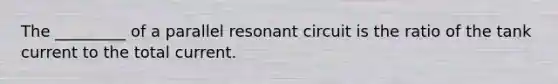 The _________ of a parallel resonant circuit is the ratio of the tank current to the total current.