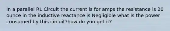 In a parallel RL Circuit the current is for amps the resistance is 20 ounce in the inductive reactance is Negligible what is the power consumed by this circuit?how do you get it?