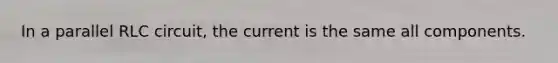 In a parallel RLC circuit, the current is the same all components.