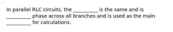 In parallel RLC circuits, the __________ is the same and is __________ phase across all branches and is used as the main __________ for calculations.