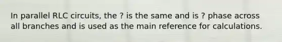 In parallel RLC circuits, the ? is the same and is ? phase across all branches and is used as the main reference for calculations.