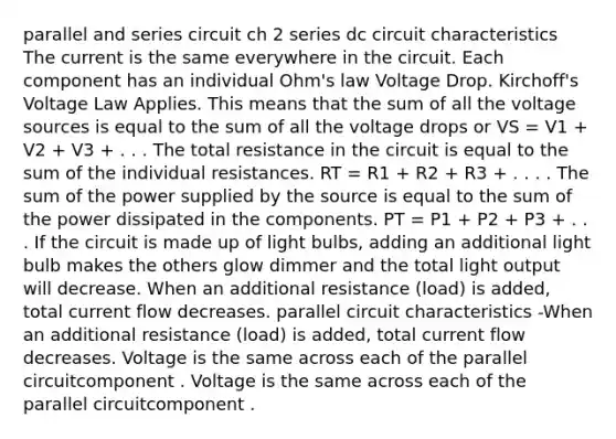 parallel and series circuit ch 2 series dc circuit characteristics The current is the same everywhere in the circuit. Each component has an individual Ohm's law Voltage Drop. Kirchoff's Voltage Law Applies. This means that the sum of all the voltage sources is equal to the sum of all the voltage drops or VS = V1 + V2 + V3 + . . . The total resistance in the circuit is equal to the sum of the individual resistances. RT = R1 + R2 + R3 + . . . . The sum of the power supplied by the source is equal to the sum of the power dissipated in the components. PT = P1 + P2 + P3 + . . . If the circuit is made up of light bulbs, adding an additional light bulb makes the others glow dimmer and the total light output will decrease. When an additional resistance (load) is added, total current flow decreases. parallel circuit characteristics -When an additional resistance (load) is added, total current flow decreases. Voltage is the same across each of the parallel circuitcomponent . Voltage is the same across each of the parallel circuitcomponent .