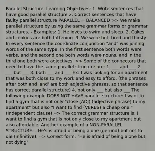 Parallel Structure: Learning Objectives: 1. Write sentences that have good parallel structure 2. Correct sentences that have faulty parallel structure PARALLEL = BALANCED >> We make parallel structure by using the same grammar forms or grammar structures. - Examples: 1. He loves to swim and sleep. 2. Cakes and cookies are both fattening. 3. We were hot, tired and thirsty. In every sentence the coordinate conjunction "and" was joining words of the same type. In the first sentence both words were verbs, and the second one both words were nouns, and in the third one both were adjectives. >> Some of the connectors that need to have the same parallel structure are: 1. ___ and ___ 2. ___ but ___ 3. both ___ and ___ Ex: I was looking for an apartment that was both close to my work and easy to afford. (the phrases after both and 'and' are both adjective phrases, so that sentence has correct parallel structure) 4. not only ___ but also ___ The following example DOES NOT HAVE parallel structure: I want to find a gym that is not only "close (ADJ) (adjective phrase) to my apartment" but also "I want to find (VERBS) a cheap one." (Independent clause) --> The correct grammar structure is: I want to find a gym that is not only close to my apartment but also affordable. Another example of a NON-PARALLEL STRUCTURE: - He's is afraid of being alone (gerund) but not to die (infinitive). --> Correct form, "He is afraid of being alone but not dying"